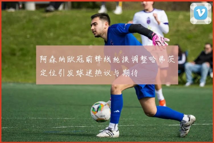 阿森纳欧冠前锋线轮换调整哈弗茨定位引发球迷热议与期待
